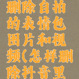 抖音怎么删除自拍的表情包图片和视频(怎样删除抖音里自拍表情)