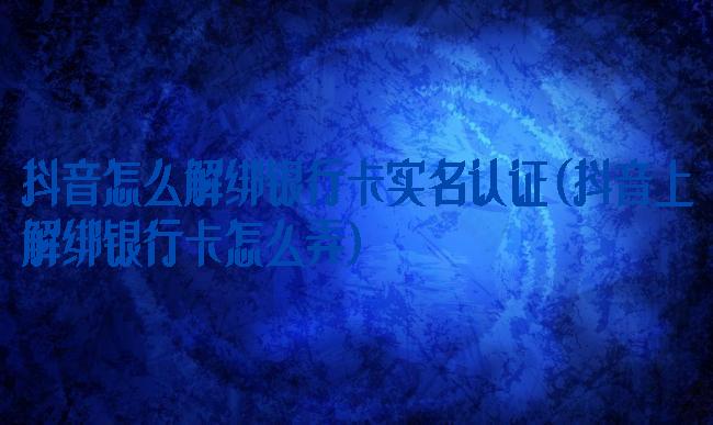 抖音怎么解绑银行卡实名认证(抖音上解绑银行卡怎么弄)