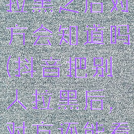 抖音把别人拉黑之后对方会知道吗(抖音把别人拉黑后,对方还能看到我吗)