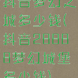 抖音梦幻之城多少钱(抖音28888梦幻城堡多少钱)