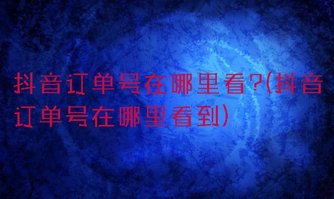 抖音订单号在哪里看?(抖音订单号在哪里看到)