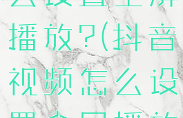 抖音视频怎么设置全屏播放?(抖音视频怎么设置全屏播放功能)