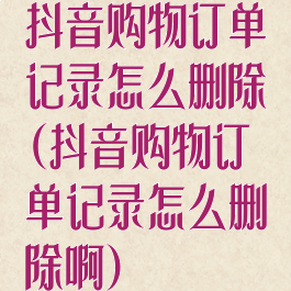 抖音购物订单记录怎么删除(抖音购物订单记录怎么删除啊)