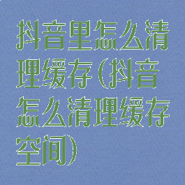 抖音里怎么清理缓存(抖音怎么清理缓存空间)