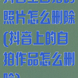 抖音里自拍的照片怎么删除(抖音上的自拍作品怎么删除)