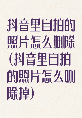 抖音里自拍的照片怎么删除(抖音里自拍的照片怎么删除掉)