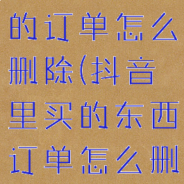 抖音里购买的订单怎么删除(抖音里买的东西订单怎么删除)