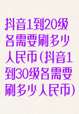 抖音1到20级各需要刷多少人民币(抖音1到30级各需要刷多少人民币)