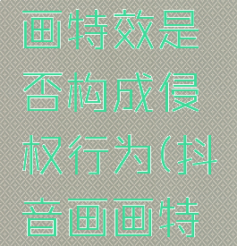 抖音ai绘画特效是否构成侵权行为(抖音画画特效)