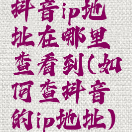 抖音ip地址在哪里查看到(如何查抖音的ip地址)