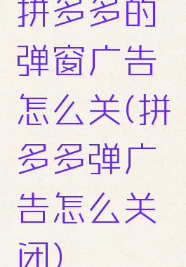 拼多多的弹窗广告怎么关(拼多多弹广告怎么关闭)