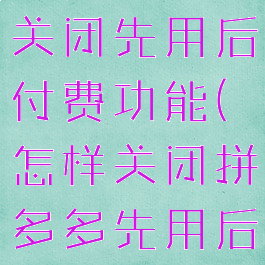 拼多多怎么关闭先用后付费功能(怎样关闭拼多多先用后付款)