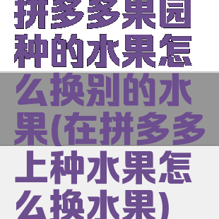 拼多多果园种的水果怎么换别的水果(在拼多多上种水果怎么换水果)