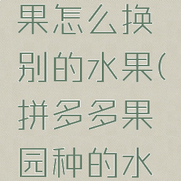拼多多果园种的水果怎么换别的水果(拼多多果园种的水果怎么换其他的)