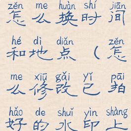 拍好的水印怎么换时间和地点(怎么修改已拍好的水印上的时间)