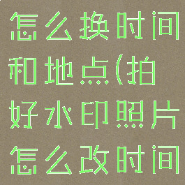 拍好的水印怎么换时间和地点(拍好水印照片怎么改时间日期)