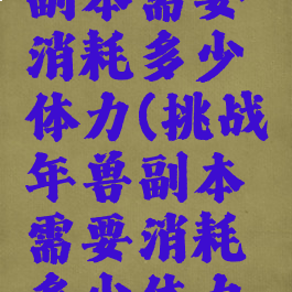 挑战年兽副本需要消耗多少体力(挑战年兽副本需要消耗多少体力值)