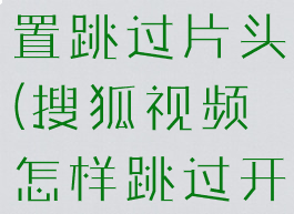 搜狐怎么设置跳过片头(搜狐视频怎样跳过开头)