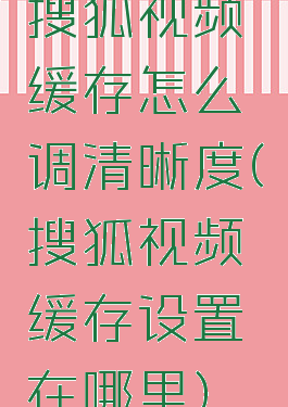 搜狐视频缓存怎么调清晰度(搜狐视频缓存设置在哪里)