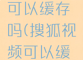 搜狐视频可以缓存吗(搜狐视频可以缓存吗安卓)