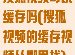 搜狐视频可以缓存吗(搜狐视频的缓存视频从哪里找)