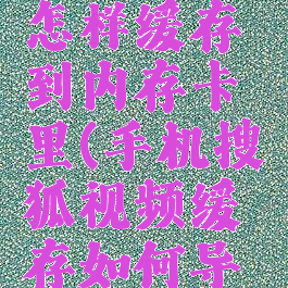 搜狐视频怎样缓存到内存卡里(手机搜狐视频缓存如何导出)