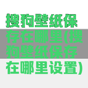搜狗壁纸保存在哪里(搜狗壁纸保存在哪里设置)