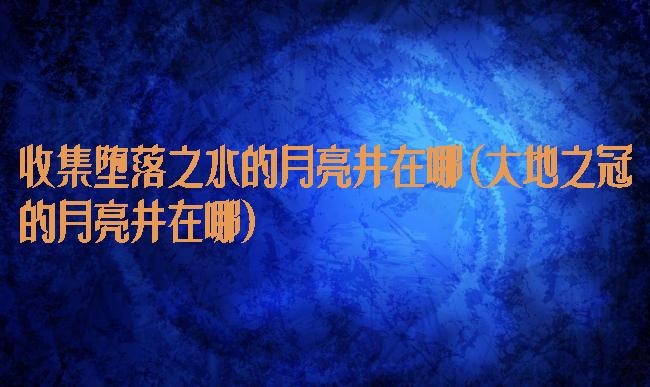 收集堕落之水的月亮井在哪(大地之冠的月亮井在哪)