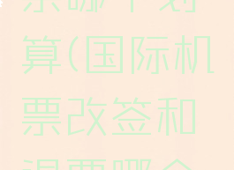 改签和退票哪个划算(国际机票改签和退票哪个划算)