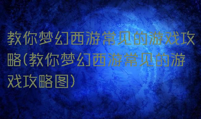 教你梦幻西游常见的游戏攻略(教你梦幻西游常见的游戏攻略图)