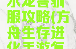 方舟生存进化手游水龙兽驯服攻略(方舟生存进化手游怎样驯服水龙兽)