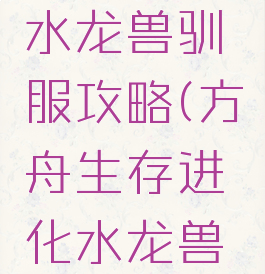 方舟生存进化手游水龙兽驯服攻略(方舟生存进化水龙兽怎么驯服手机版)