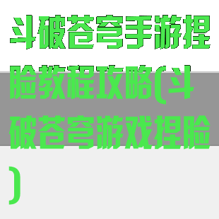 斗破苍穹手游捏脸教程攻略(斗破苍穹游戏捏脸)