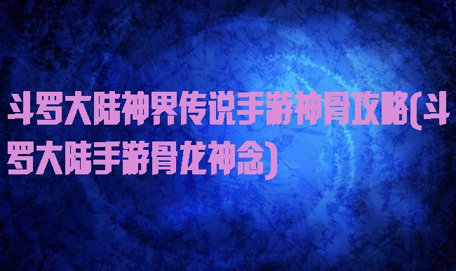斗罗大陆神界传说手游神骨攻略(斗罗大陆手游骨龙神念)