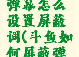 斗鱼直播弹幕怎么设置屏蔽词(斗鱼如何屏蔽弹幕)