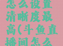 斗鱼直播怎么设置清晰度最高(斗鱼直播间怎么调清晰度)