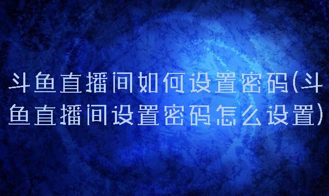 斗鱼直播间如何设置密码(斗鱼直播间设置密码怎么设置)