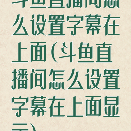 斗鱼直播间怎么设置字幕在上面(斗鱼直播间怎么设置字幕在上面显示)
