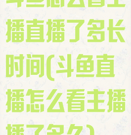 斗鱼怎么看主播直播了多长时间(斗鱼直播怎么看主播播了多久)