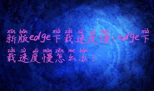 新版edge下载速度慢(edge下载速度慢怎么办)