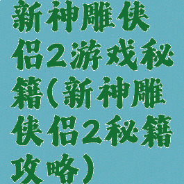 新神雕侠侣2游戏秘籍(新神雕侠侣2秘籍攻略)