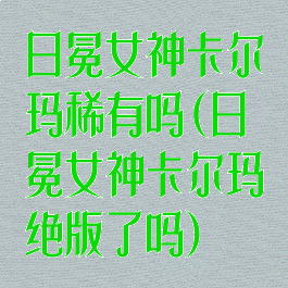 日冕女神卡尔玛稀有吗(日冕女神卡尔玛绝版了吗)