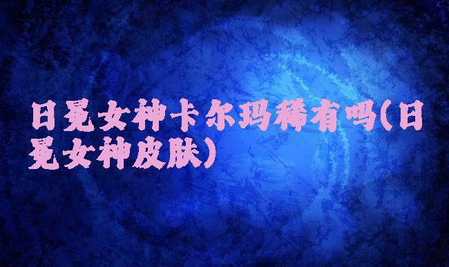 日冕女神卡尔玛稀有吗(日冕女神皮肤)