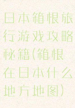 日本箱根旅行游戏攻略秘籍(箱根在日本什么地方地图)