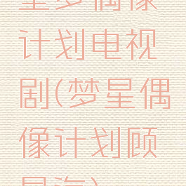 星梦偶像计划电视剧(梦星偶像计划顾星海)