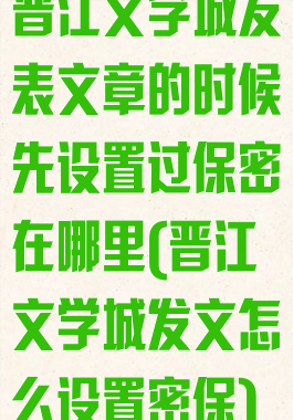 晋江文学城发表文章的时候先设置过保密在哪里(晋江文学城发文怎么设置密保)