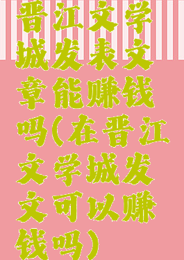 晋江文学城发表文章能赚钱吗(在晋江文学城发文可以赚钱吗)