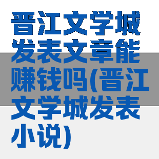 晋江文学城发表文章能赚钱吗(晋江文学城发表小说)