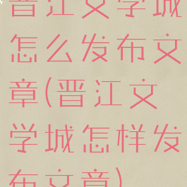 晋江文学城怎么发布文章(晋江文学城怎样发布文章)