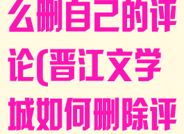 晋江文学城怎么删自己的评论(晋江文学城如何删除评论)